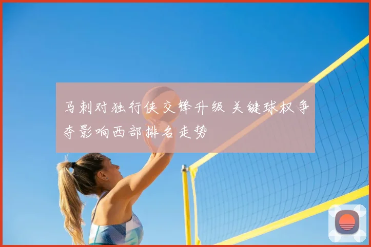 马刺对独行侠交锋升级 关键球权争夺影响西部排名走势