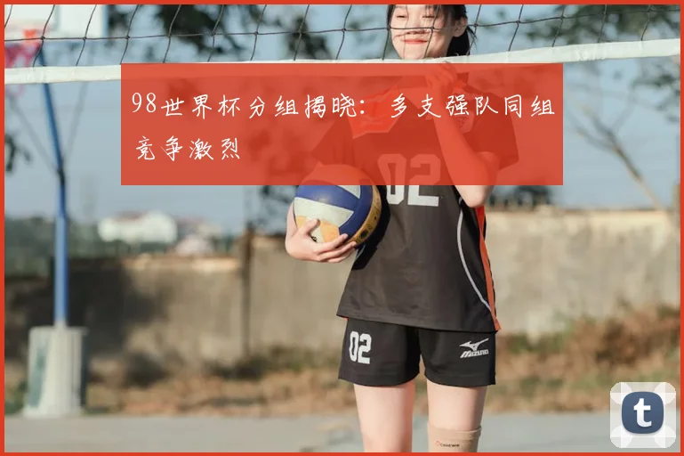 98世界杯分组揭晓:多支强队同组竞争激烈