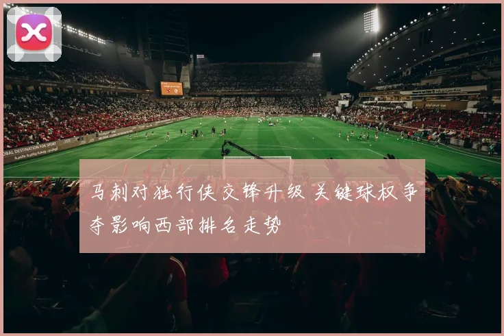 马刺对独行侠交锋升级 关键球权争夺影响西部排名走势