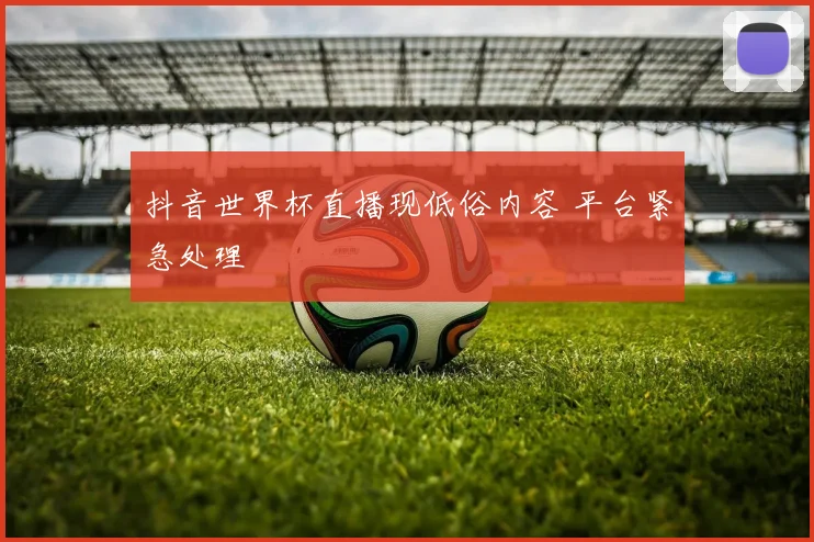 抖音世界杯直播现低俗内容 平台紧急处理