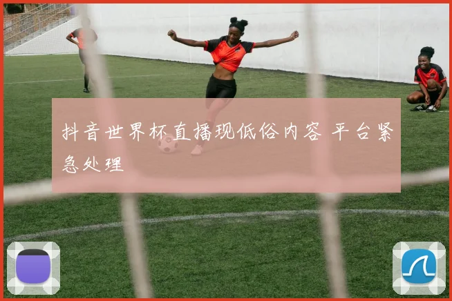 抖音世界杯直播现低俗内容 平台紧急处理