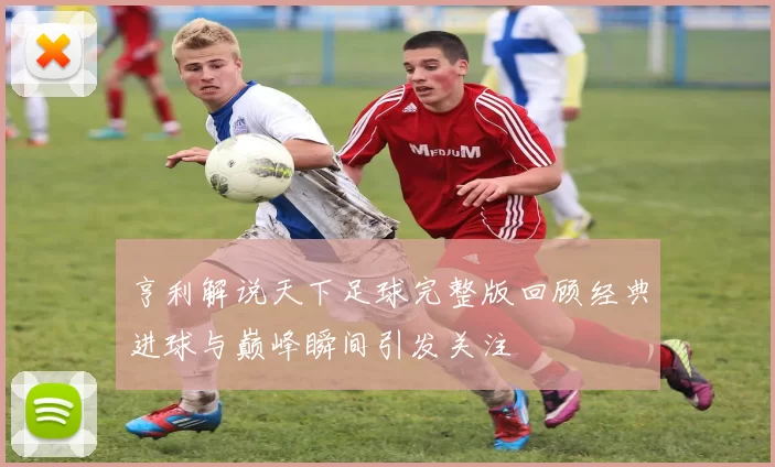 亨利解说天下足球完整版回顾经典进球与巅峰瞬间引发关注