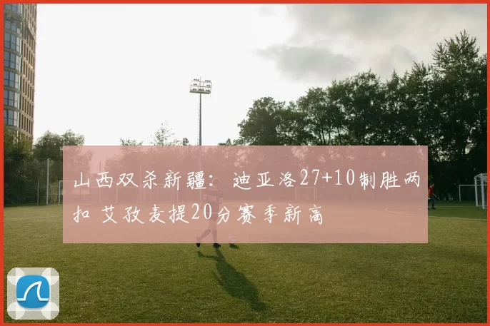 山西双杀新疆：迪亚洛27+10制胜两扣 艾孜麦提20分赛季新高